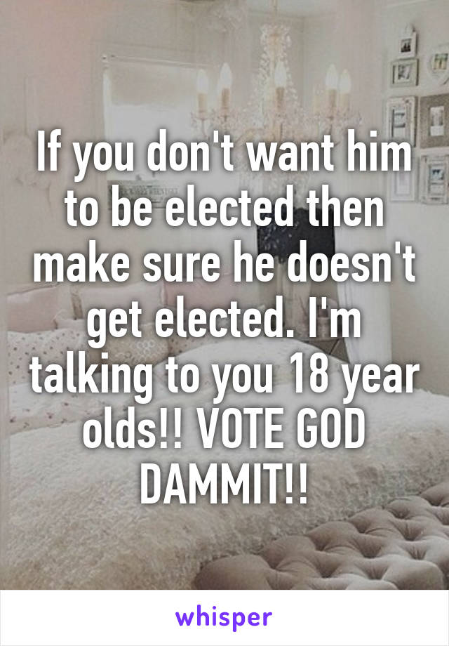 If you don't want him to be elected then make sure he doesn't get elected. I'm talking to you 18 year olds!! VOTE GOD DAMMIT!!