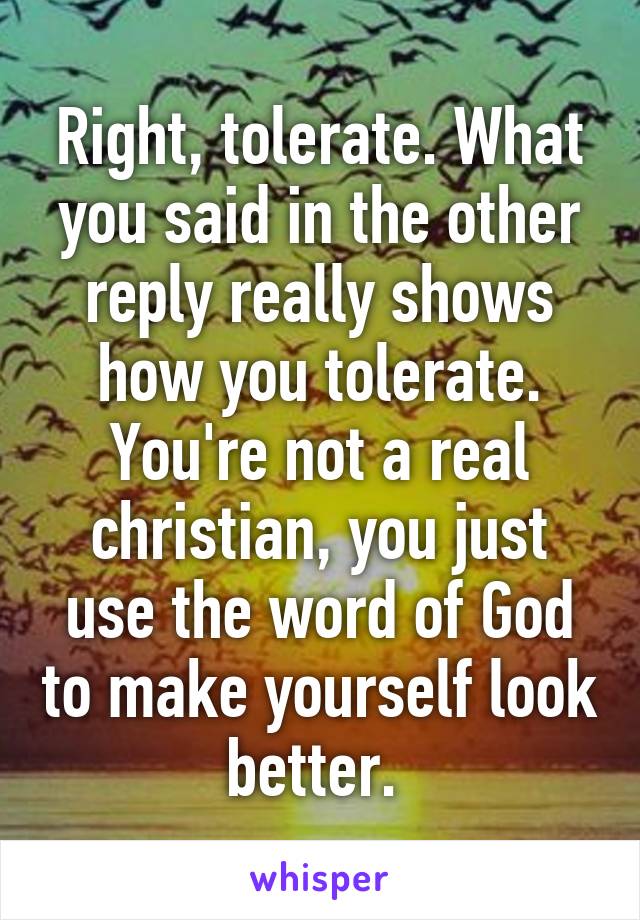 Right, tolerate. What you said in the other reply really shows how you tolerate. You're not a real christian, you just use the word of God to make yourself look better. 