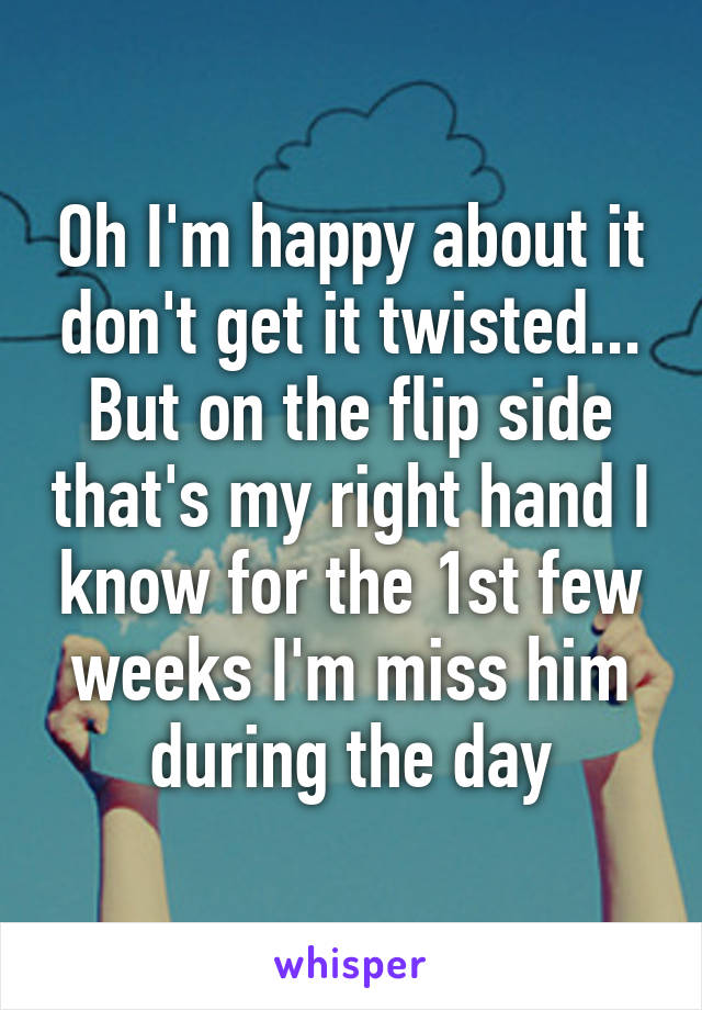 Oh I'm happy about it don't get it twisted... But on the flip side that's my right hand I know for the 1st few weeks I'm miss him during the day