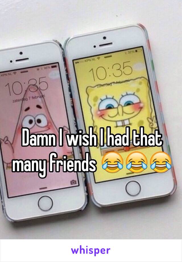 Damn I wish I had that many friends 😂😂😂