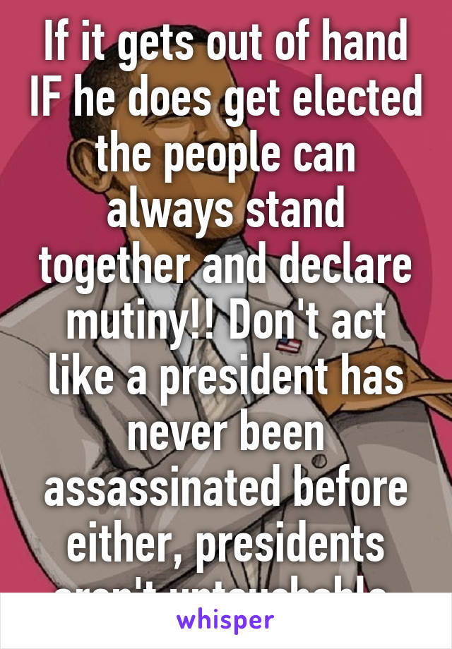 If it gets out of hand IF he does get elected the people can always stand together and declare mutiny!! Don't act like a president has never been assassinated before either, presidents aren't untouchable 