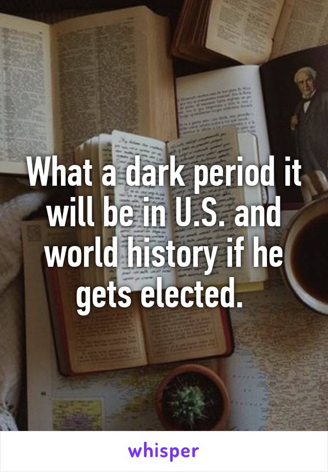 What a dark period it will be in U.S. and world history if he gets elected. 