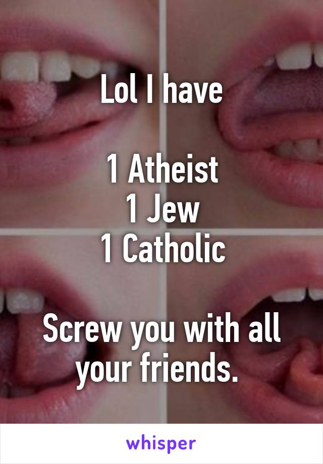 Lol I have

1 Atheist
1 Jew
1 Catholic

Screw you with all your friends. 