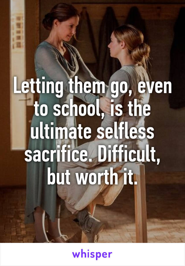 Letting them go, even to school, is the ultimate selfless sacrifice. Difficult, but worth it.