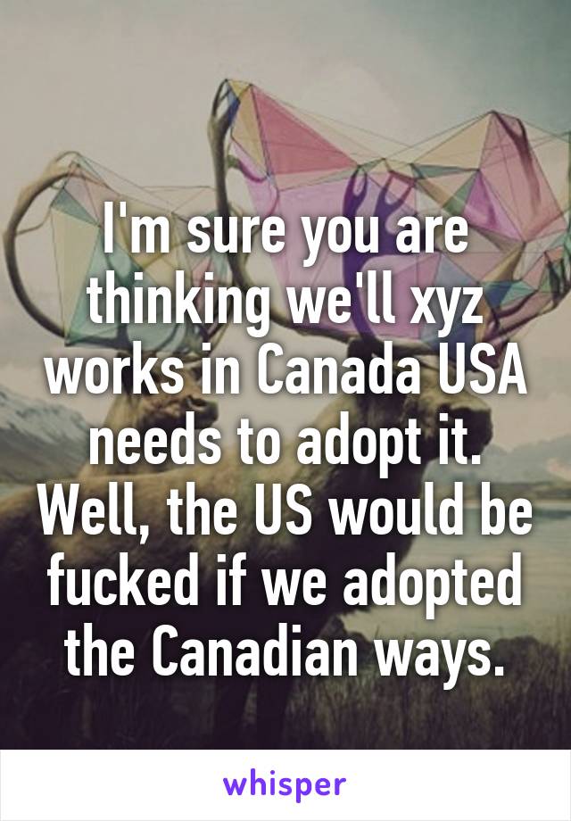 
I'm sure you are thinking we'll xyz works in Canada USA needs to adopt it. Well, the US would be fucked if we adopted the Canadian ways.