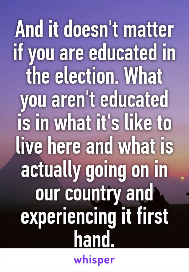 And it doesn't matter if you are educated in the election. What you aren't educated is in what it's like to live here and what is actually going on in our country and experiencing it first hand.