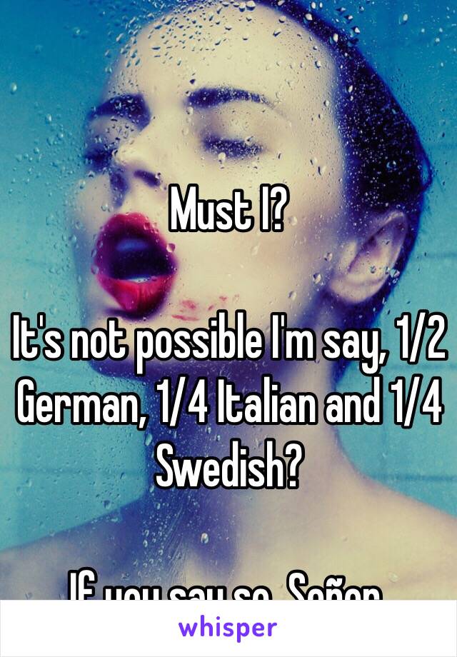 Must I? 

It's not possible I'm say, 1/2 German, 1/4 Italian and 1/4 Swedish?

If you say so, Señor.