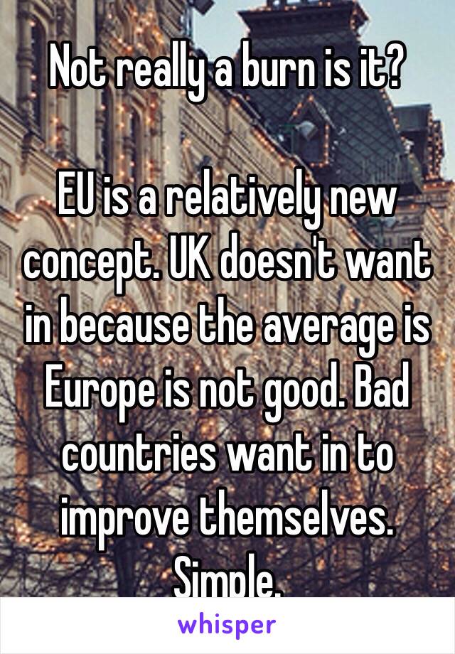 Not really a burn is it?

EU is a relatively new concept. UK doesn't want in because the average is Europe is not good. Bad countries want in to improve themselves. Simple.