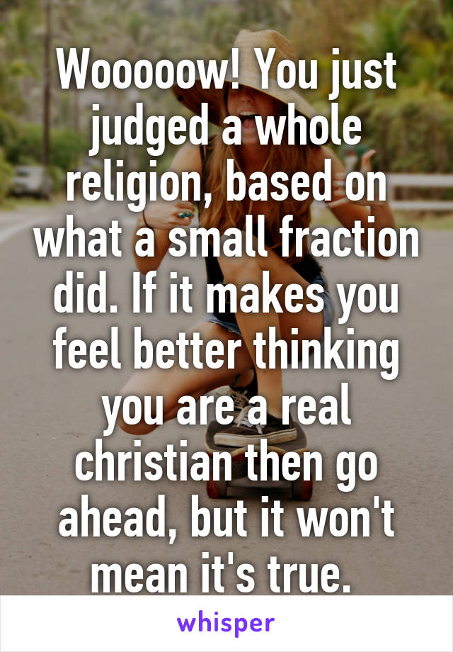 Wooooow! You just judged a whole religion, based on what a small fraction did. If it makes you feel better thinking you are a real christian then go ahead, but it won't mean it's true. 