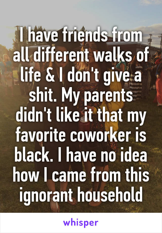 I have friends from all different walks of life & I don't give a shit. My parents didn't like it that my favorite coworker is black. I have no idea how I came from this ignorant household