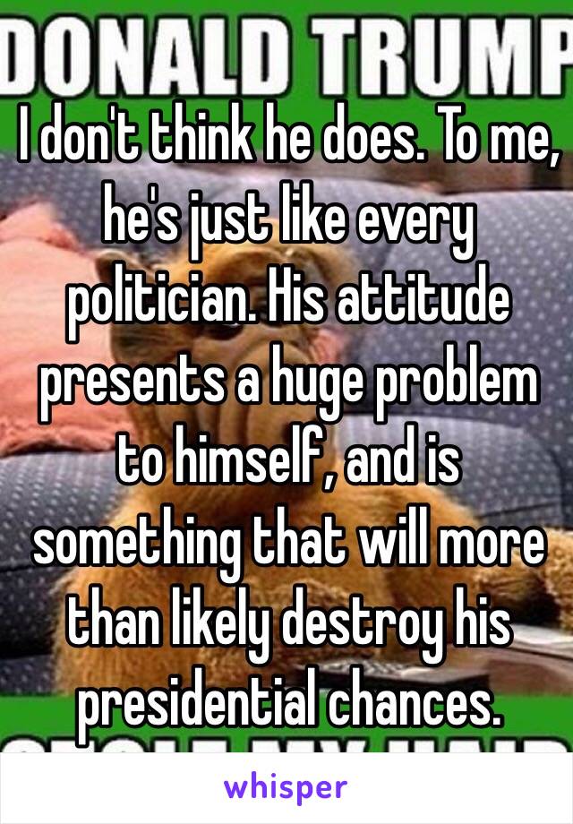 I don't think he does. To me, he's just like every politician. His attitude presents a huge problem to himself, and is something that will more than likely destroy his presidential chances.