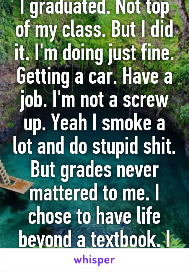 I graduated. Not top of my class. But I did it. I'm doing just fine. Getting a car. Have a job. I'm not a screw up. Yeah I smoke a lot and do stupid shit. But grades never mattered to me. I chose to have life beyond a textbook. I doing fine. 