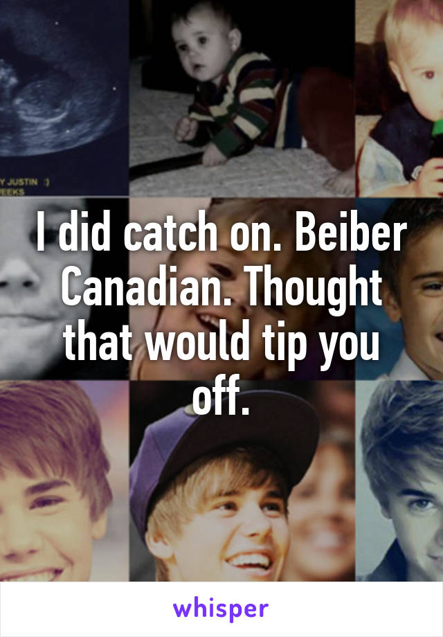 I did catch on. Beiber Canadian. Thought that would tip you off.