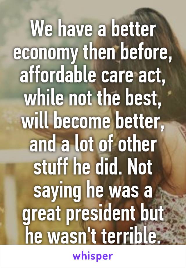 We have a better economy then before, affordable care act, while not the best, will become better, and a lot of other stuff he did. Not saying he was a great president but he wasn't terrible.