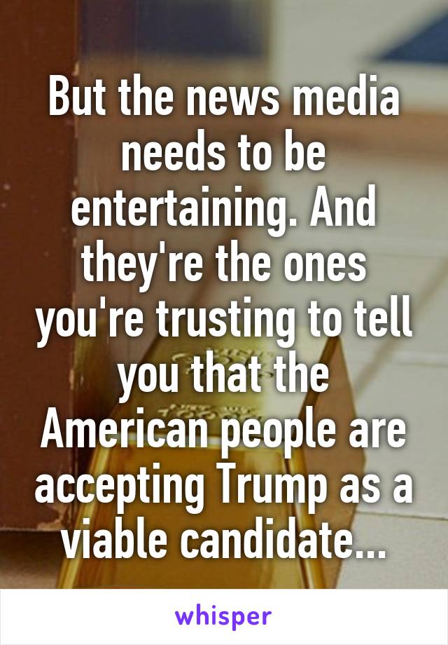 But the news media needs to be entertaining. And they're the ones you're trusting to tell you that the American people are accepting Trump as a viable candidate...