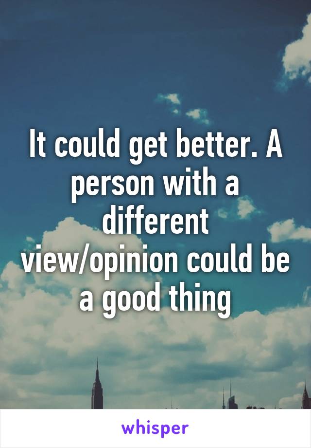 It could get better. A person with a different view/opinion could be a good thing