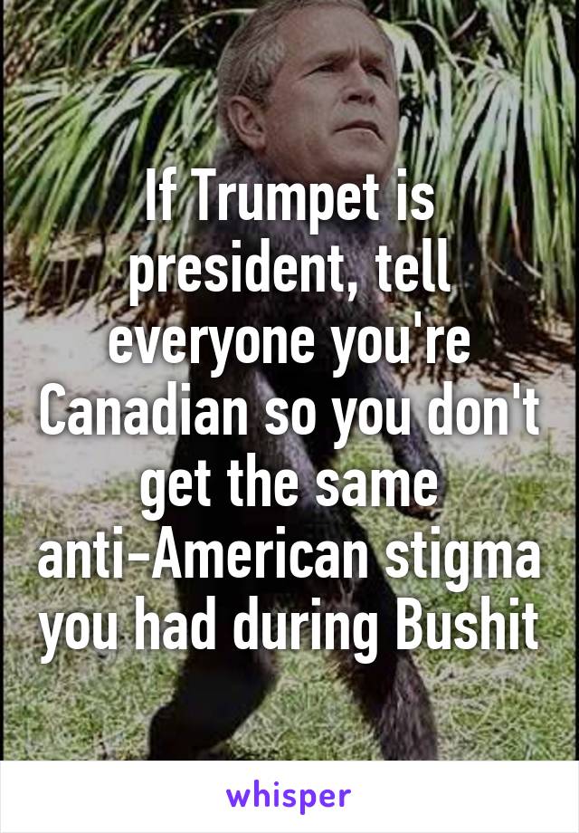 If Trumpet is president, tell everyone you're Canadian so you don't get the same anti-American stigma you had during Bushit