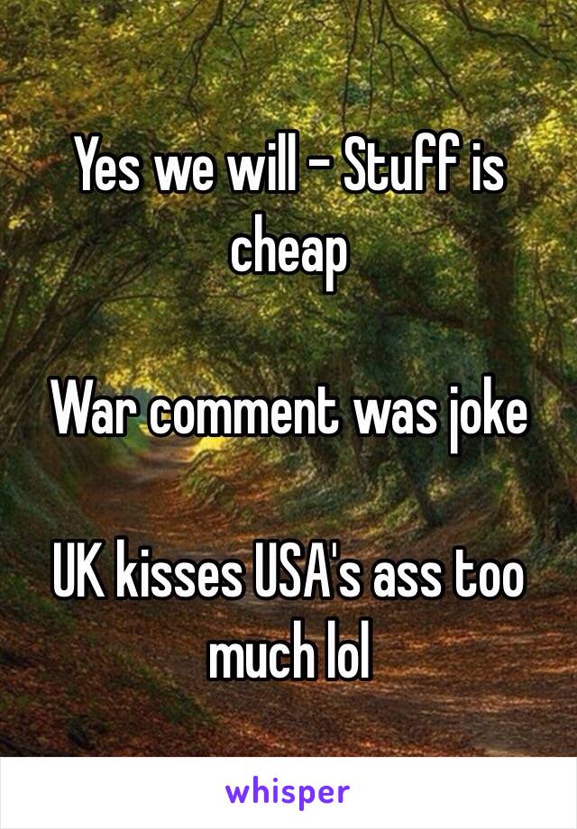 Yes we will - Stuff is cheap

War comment was joke

UK kisses USA's ass too much lol