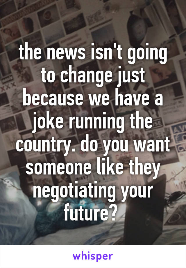 the news isn't going to change just because we have a joke running the country. do you want someone like they negotiating your future? 