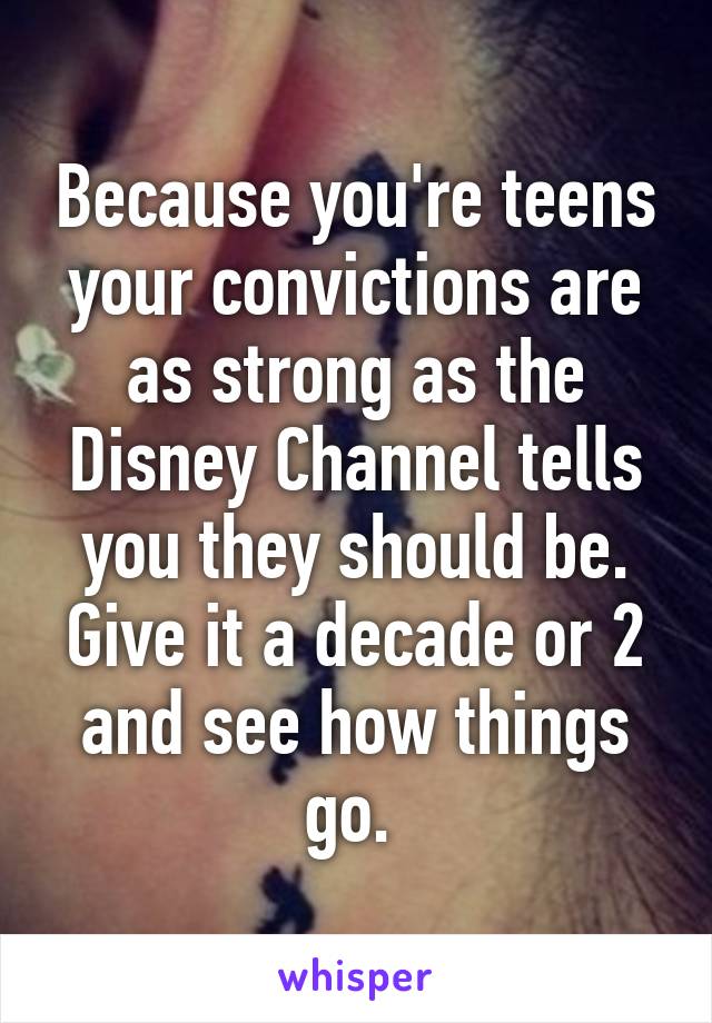 Because you're teens your convictions are as strong as the Disney Channel tells you they should be. Give it a decade or 2 and see how things go. 