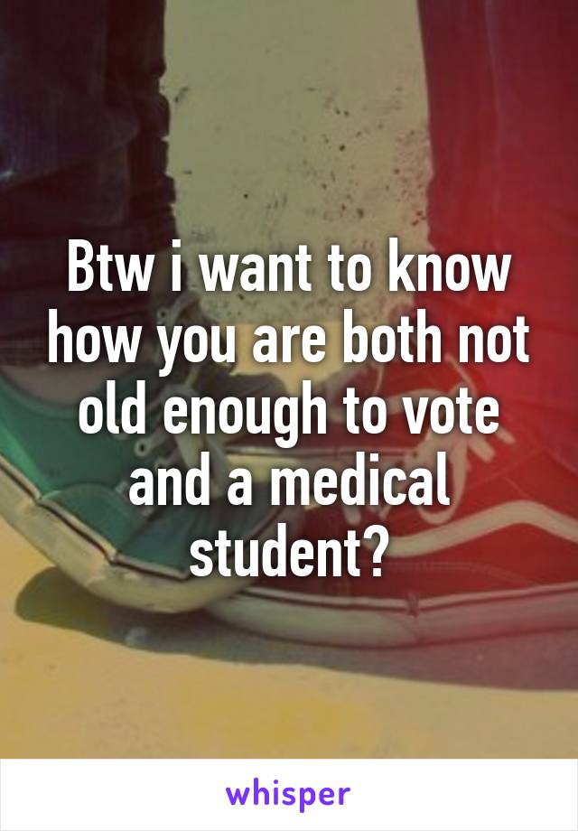 Btw i want to know how you are both not old enough to vote and a medical student?