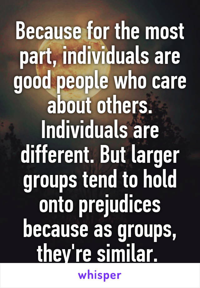 Because for the most part, individuals are good people who care about others. Individuals are different. But larger groups tend to hold onto prejudices because as groups, they're similar. 