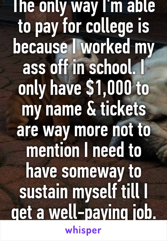 The only way I'm able to pay for college is because I worked my ass off in school. I only have $1,000 to my name & tickets are way more not to mention I need to have someway to sustain myself till I get a well-paying job. 