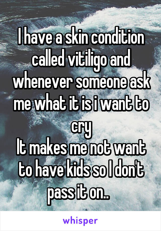 I have a skin condition called vitiligo and whenever someone ask me what it is i want to cry
It makes me not want to have kids so I don't pass it on..  