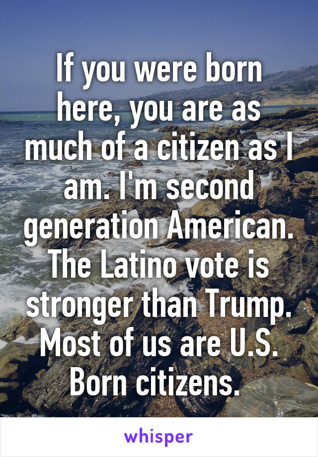 If you were born here, you are as much of a citizen as I am. I'm second generation American. The Latino vote is stronger than Trump. Most of us are U.S. Born citizens. 