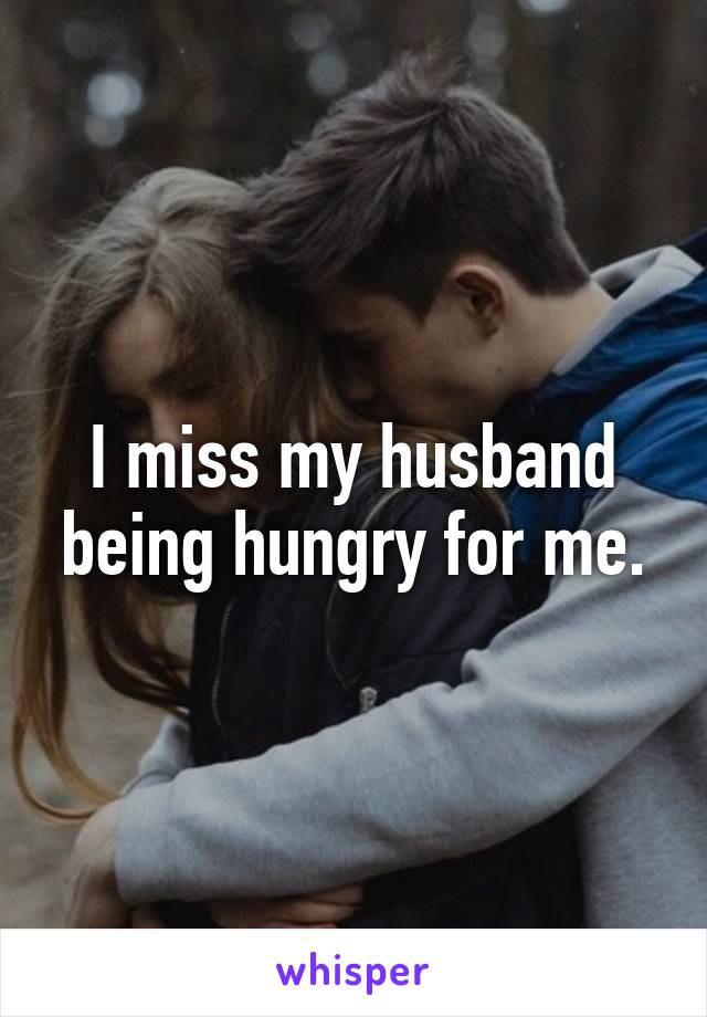 I miss my husband being hungry for me.