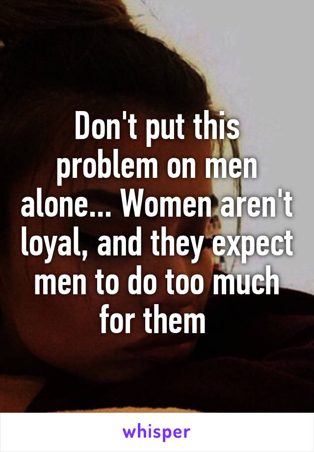 Don't put this problem on men alone... Women aren't loyal, and they expect men to do too much for them 