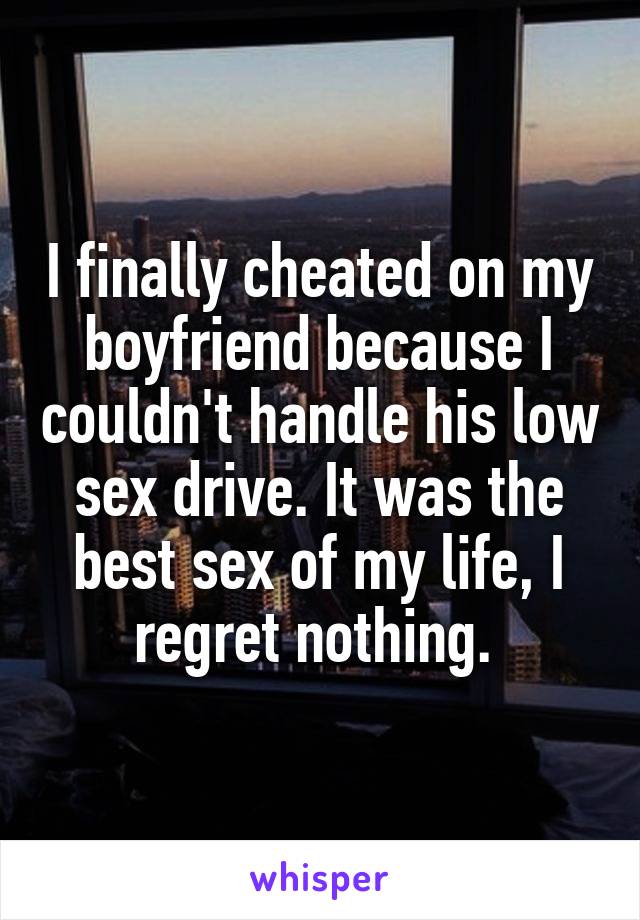 I finally cheated on my boyfriend because I couldn't handle his low sex drive. It was the best sex of my life, I regret nothing. 