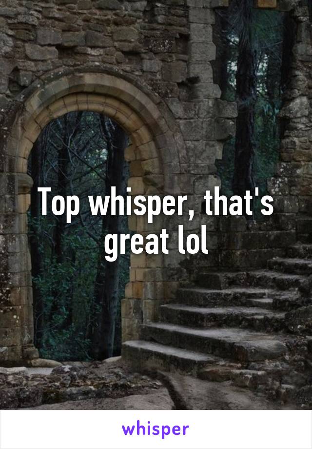 Top whisper, that's great lol