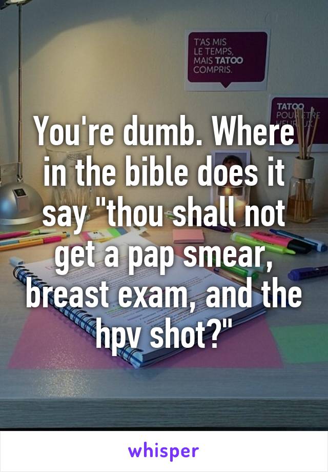 You're dumb. Where in the bible does it say "thou shall not get a pap smear, breast exam, and the hpv shot?"