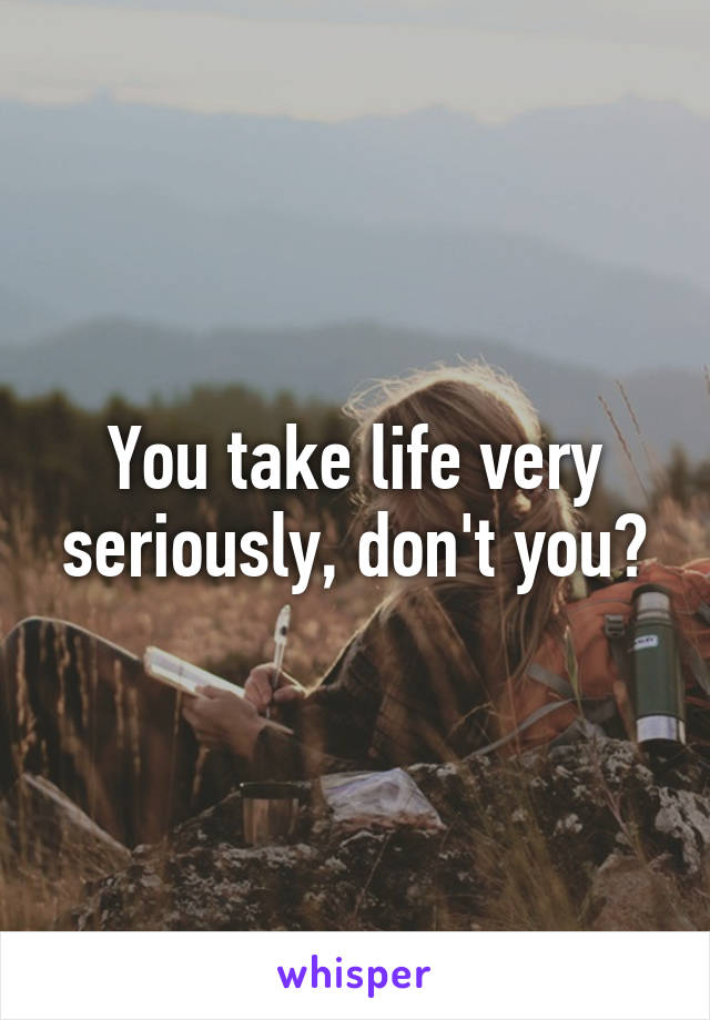 You take life very seriously, don't you?