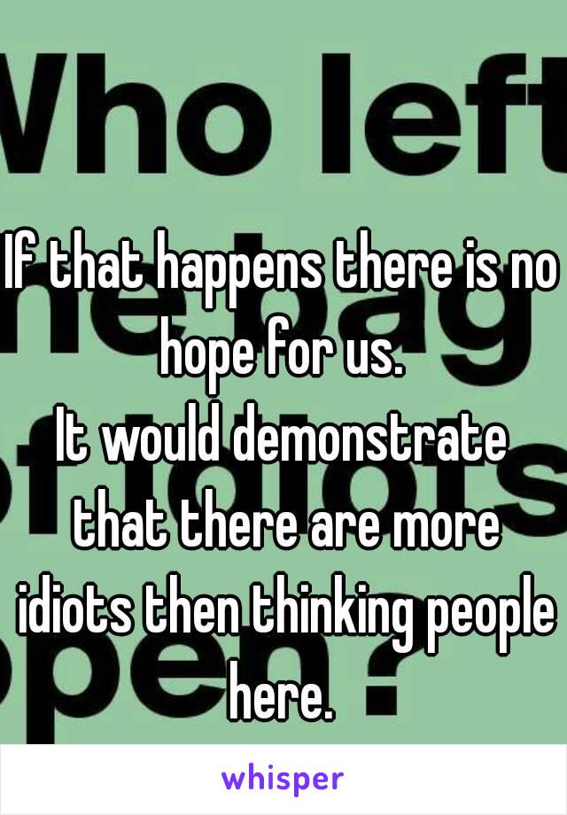 If that happens there is no hope for us. 
It would demonstrate that there are more idiots then thinking people here. 
