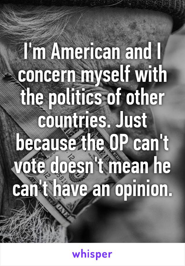 I'm American and I concern myself with the politics of other countries. Just because the OP can't vote doesn't mean he can't have an opinion. 