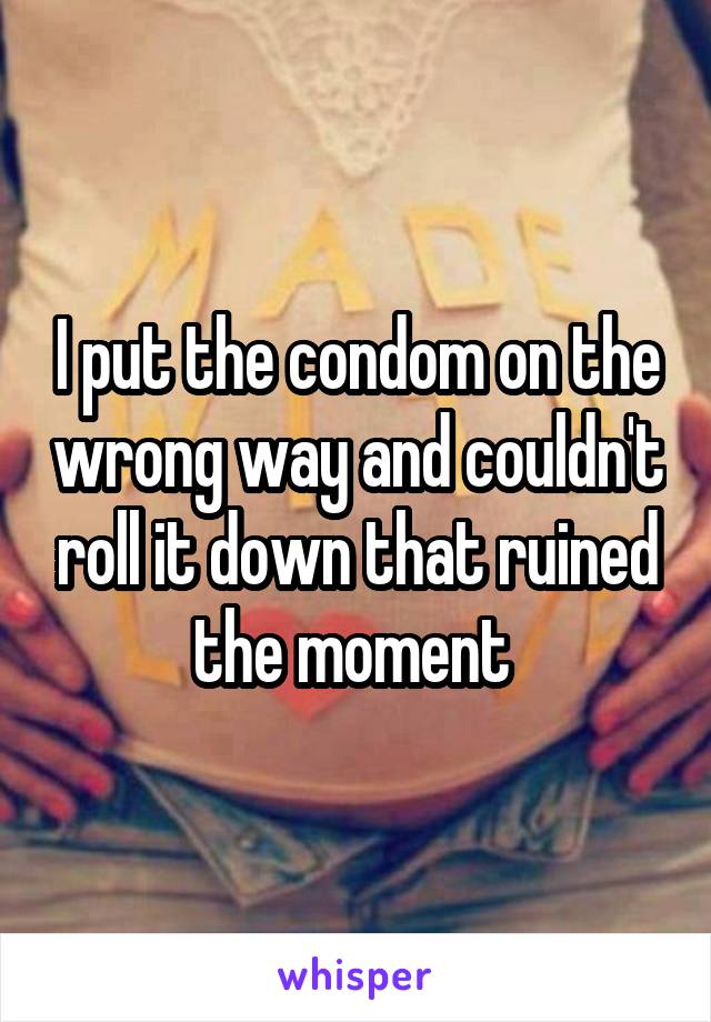 I put the condom on the wrong way and couldn't roll it down that ruined the moment 