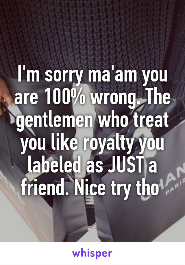 I'm sorry ma'am you are 100% wrong. The gentlemen who treat you like royalty you labeled as JUST a friend. Nice try tho 