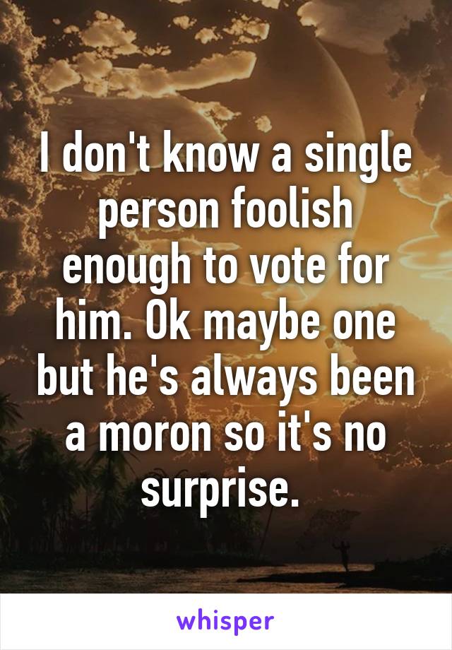 I don't know a single person foolish enough to vote for him. Ok maybe one but he's always been a moron so it's no surprise. 