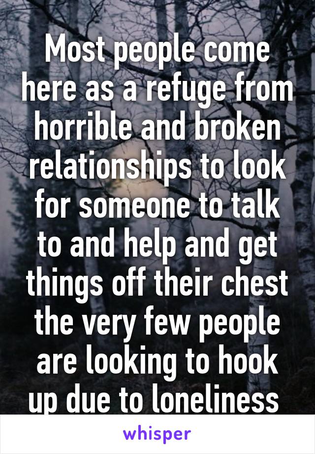 Most people come here as a refuge from horrible and broken relationships to look for someone to talk to and help and get things off their chest the very few people are looking to hook up due to loneliness 