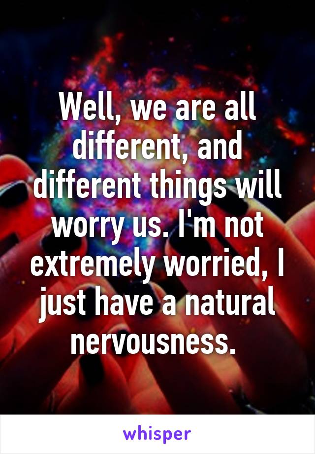 Well, we are all different, and different things will worry us. I'm not extremely worried, I just have a natural nervousness. 