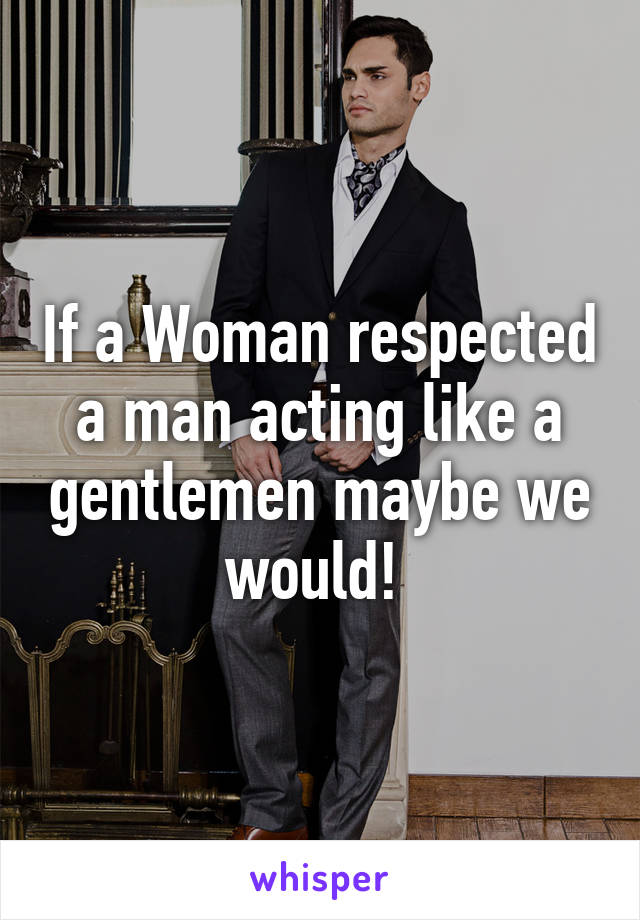 If a Woman respected a man acting like a gentlemen maybe we would! 