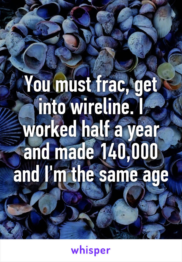 You must frac, get into wireline. I worked half a year and made 140,000 and I'm the same age