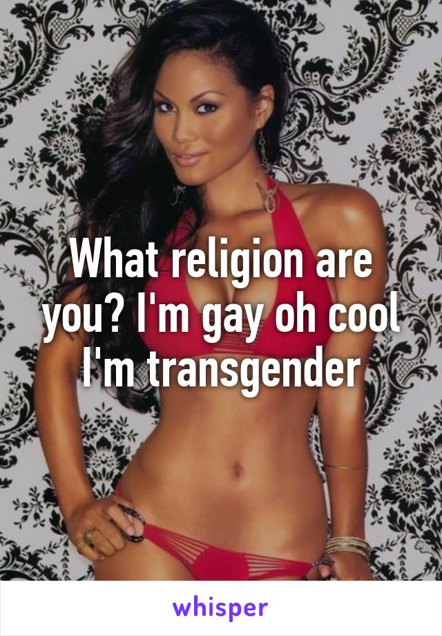 What religion are you? I'm gay oh cool I'm transgender