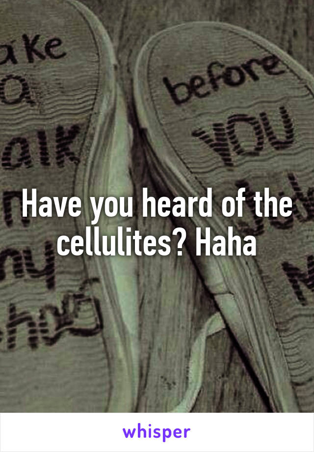 Have you heard of the cellulites? Haha