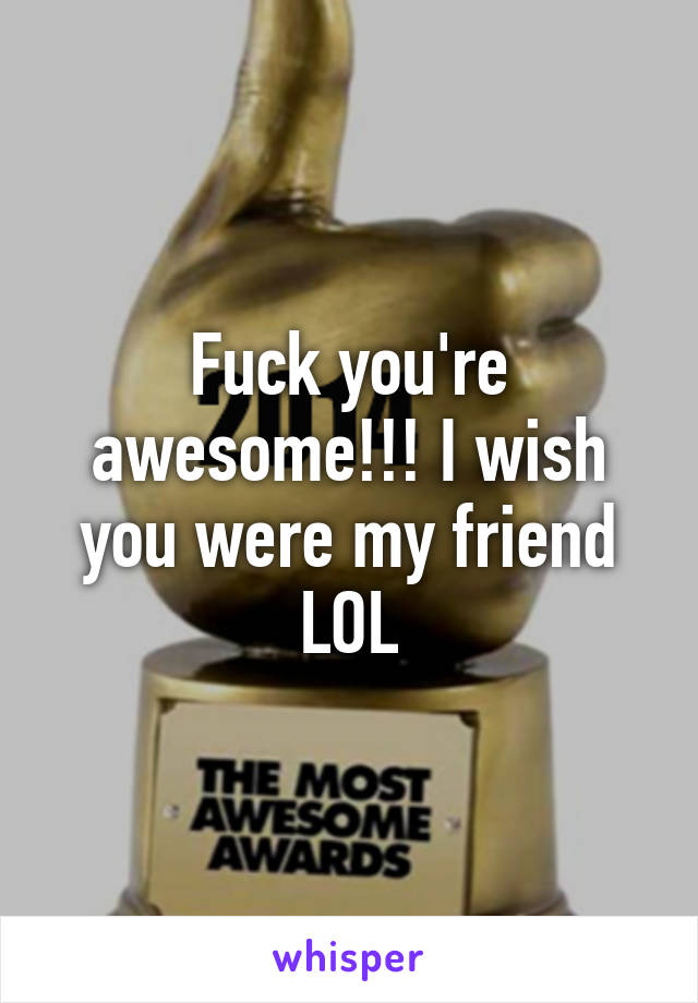 Fuck you're awesome!!! I wish you were my friend LOL