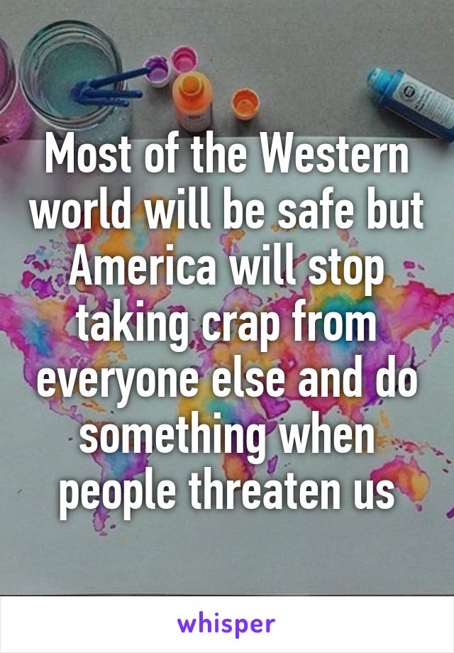 Most of the Western world will be safe but America will stop taking crap from everyone else and do something when people threaten us