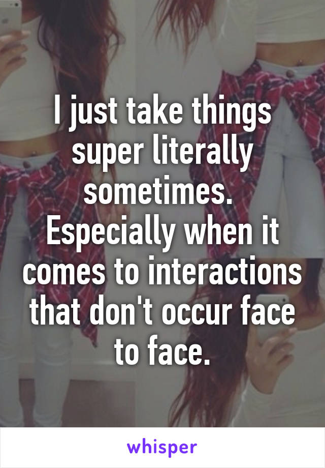 I just take things super literally sometimes.  Especially when it comes to interactions that don't occur face to face.