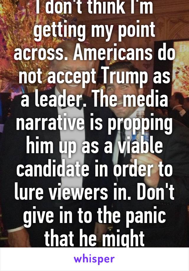 I don't think I'm getting my point across. Americans do not accept Trump as a leader. The media narrative is propping him up as a viable candidate in order to lure viewers in. Don't give in to the panic that he might actually be elected.